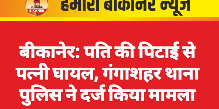 बीकानेर: पति की पिटाई से पत्नी घायल, गंगाशहर थाना पुलिस ने दर्ज किया मामला