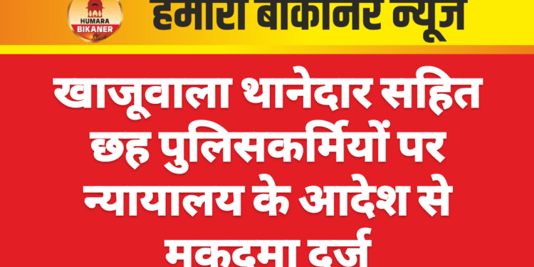 खाजूवाला थानेदार सहित छह पुलिसकर्मियों पर न्यायालय के आदेश से मुकदमा दर्ज