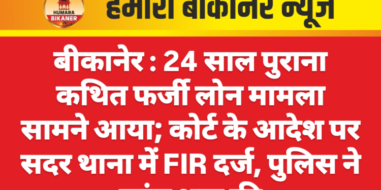 बीकानेर : 24 साल पुराना कथित फर्जी लोन मामला सामने आया; कोर्ट के आदेश पर सदर थाना में FIR दर्ज, पुलिस ने जांच शुरू की