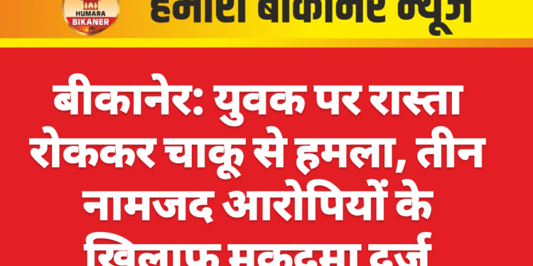 बीकानेर: युवक पर रास्ता रोककर चाकू से हमला, तीन नामजद आरोपियों के खिलाफ मुकदमा दर्ज