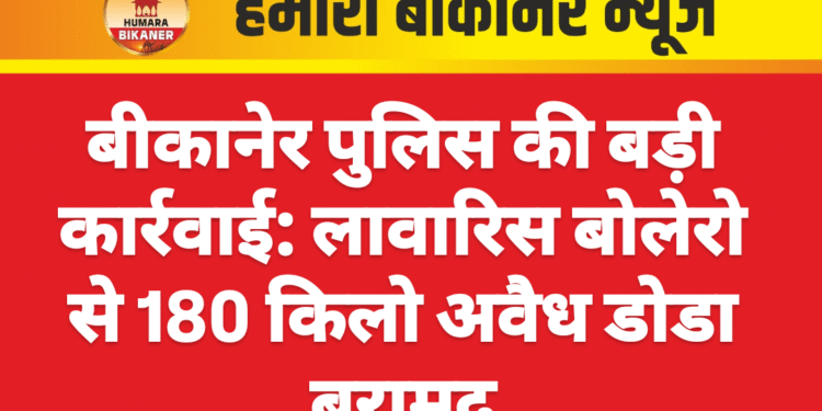 बीकानेर पुलिस की बड़ी कार्रवाई: लावारिस बोलेरो से 180 किलो अवैध डोडा बरामद