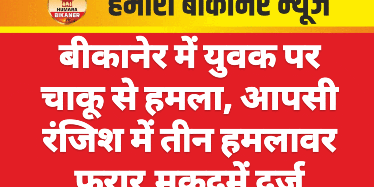 बीकानेर में युवक पर चाकू से हमला, आपसी रंजिश में तीन हमलावर फरार,मुकदमें दर्ज