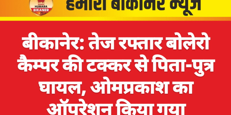 बीकानेर: तेज रफ्तार बोलेरो कैम्पर की टक्कर से पिता-पुत्र घायल, ओमप्रकाश का ऑपरेशन किया गया