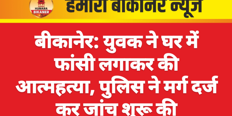 बीकानेर: युवक ने घर में फांसी लगाकर की आत्महत्या, पुलिस ने मर्ग दर्ज कर जांच शुरू की