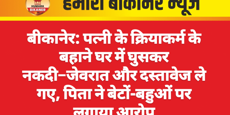 बीकानेर: पत्नी के क्रियाकर्म के बहाने घर में घुसकर नकदी–जेवरात और दस्तावेज ले गए, पिता ने बेटों-बहुओं पर लगाया आरोप