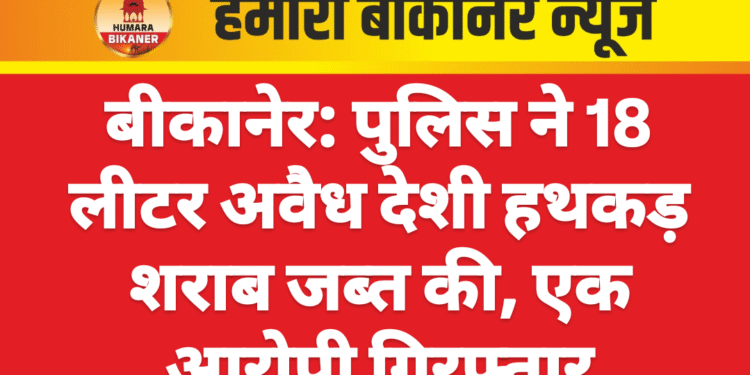 बीकानेर: पुलिस ने 18 लीटर अवैध देशी हथकड़ शराब जब्त की, एक आरोपी गिरफ्तार