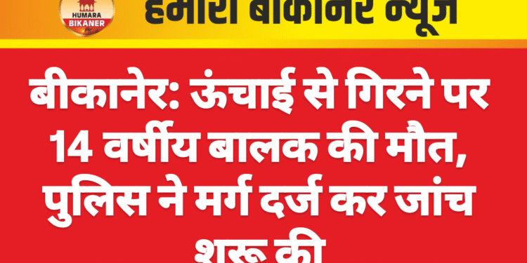 बीकानेर: ऊंचाई से गिरने पर 14 वर्षीय बालक की मौत, पुलिस ने मर्ग दर्ज कर जांच शुरू की