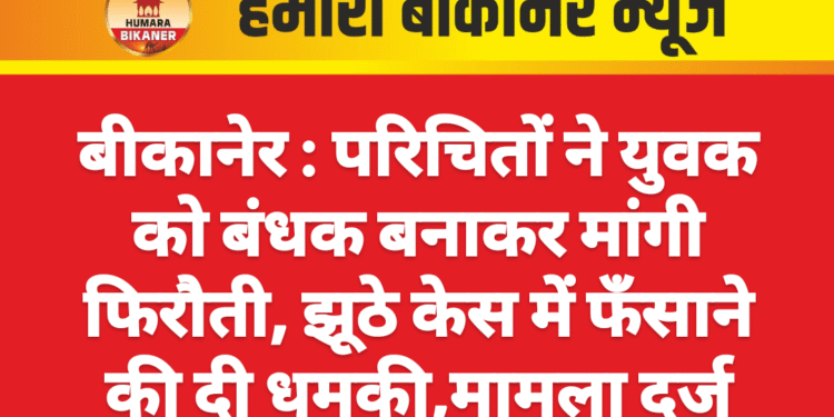 बीकानेर : परिचितों ने युवक को बंधक बनाकर मांगी फिरौती, झूठे केस में फँसाने की दी धमकी,मामला दर्ज