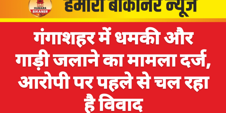 गंगाशहर में धमकी और गाड़ी जलाने का मामला दर्ज, आरोपी पर पहले से चल रहा है विवाद