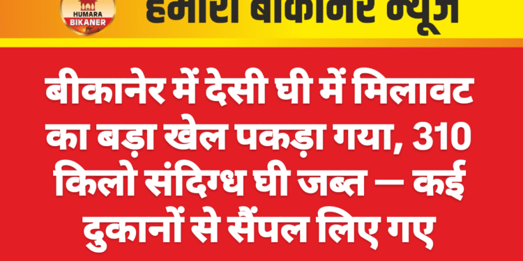 बीकानेर में देसी घी में मिलावट का बड़ा खेल पकड़ा गया, 310 किलो संदिग्ध घी जब्त — कई दुकानों से सैंपल लिए गए
