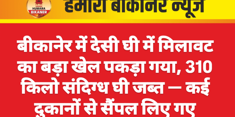 बीकानेर में देसी घी में मिलावट का बड़ा खेल पकड़ा गया, 310 किलो संदिग्ध घी जब्त — कई दुकानों से सैंपल लिए गए