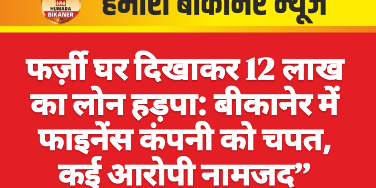 फर्ज़ी घर दिखाकर 12 लाख का लोन हड़पा: बीकानेर में फाइनेंस कंपनी को चपत, कई आरोपी नामजद”