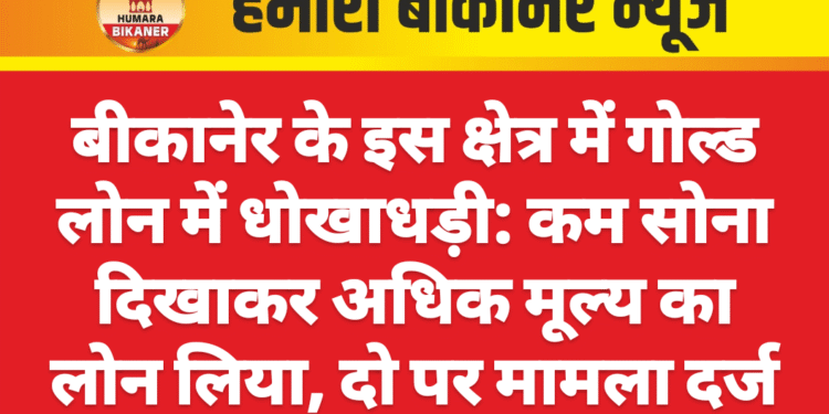 बीकानेर के इस क्षेत्र में गोल्ड लोन में धोखाधड़ी: कम सोना दिखाकर अधिक मूल्य का लोन लिया, दो पर मामला दर्ज