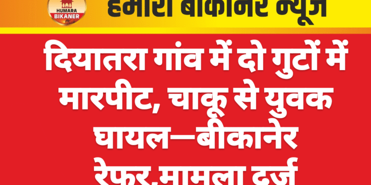 दियातरा गांव में दो गुटों में मारपीट, चाकू से युवक घायल—बीकानेर रेफर