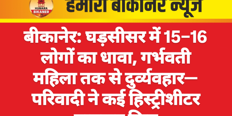 बीकानेर: घड़सीसर में 15–16 लोगों का धावा, गर्भवती महिला तक से दुर्व्यवहार—परिवादी ने कई हिस्ट्रीशीटर नामजद किए