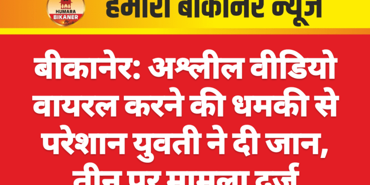 बीकानेर: अश्लील वीडियो वायरल करने की धमकी से परेशान युवती ने दी जान, तीन पर मामला दर्ज