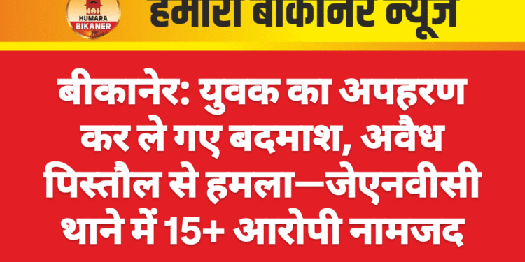 बीकानेर: युवक का अपहरण कर ले गए बदमाश, अवैध पिस्तौल से हमला—जेएनवीसी थाने में 15+ आरोपी नामजद