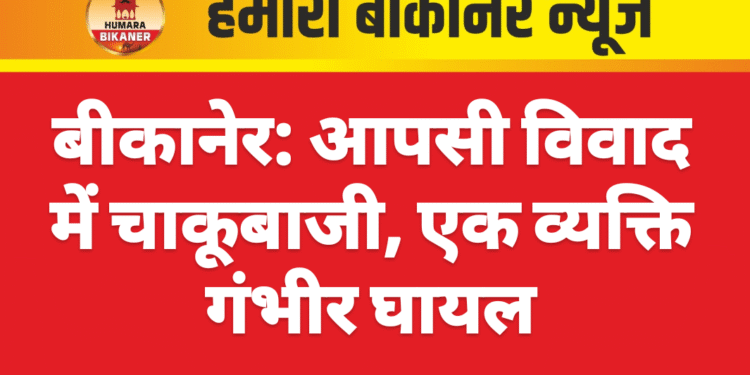 बीकानेर: आपसी विवाद में चाकूबाजी, एक व्यक्ति गंभीर घायल