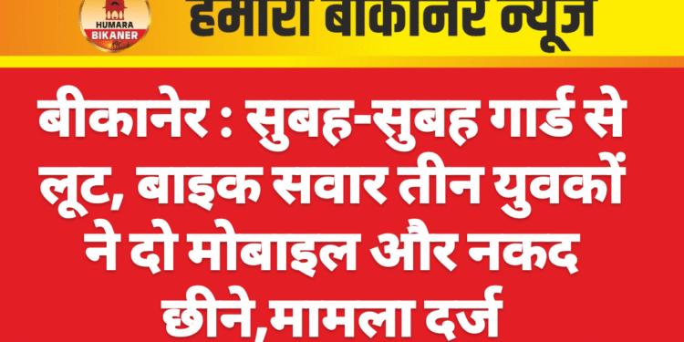 बीकानेर : सुबह-सुबह गार्ड से लूट, बाइक सवार तीन युवकों ने दो मोबाइल और नकद छीने,मामला दर्ज