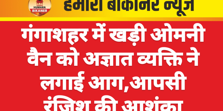 गंगाशहर में खड़ी ओमनी वैन को अज्ञात व्यक्ति ने लगाई आग,आपसी रंजिश की आशंका