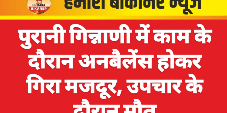 पुरानी गिन्नाणी में काम के दौरान अनबैलेंस होकर गिरा मजदूर, उपचार के दौरान मौत