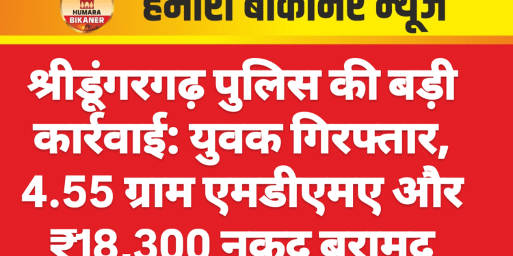 श्रीडूंगरगढ़ पुलिस की बड़ी कार्रवाई: युवक गिरफ्तार, 4.55 ग्राम एमडीएमए और ₹18,300 नकद बरामद