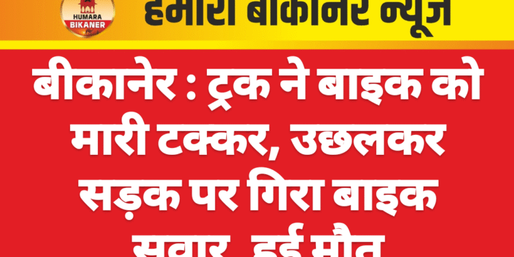 बीकानेर : ट्रक ने बाइक को मारी टक्कर, उछलकर सड़क पर गिरा बाइक सवार, हुई मौत