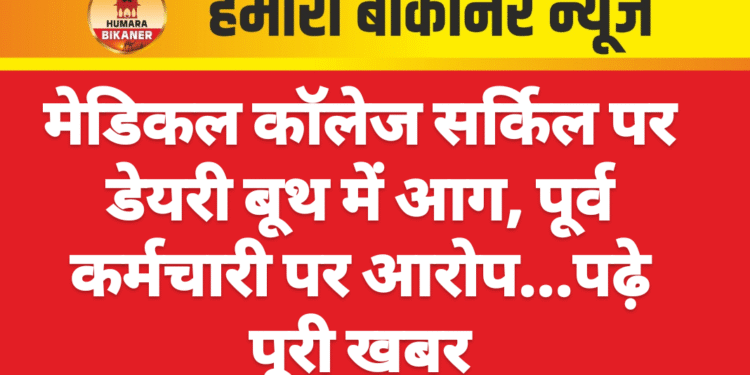 मेडिकल कॉलेज सर्किल पर डेयरी बूथ में आग, पूर्व कर्मचारी पर आरोप…पढ़े पूरी खबर