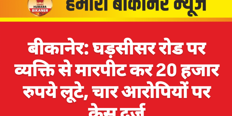 बीकानेर: घड़सीसर रोड पर व्यक्ति से मारपीट कर 20 हजार रुपये लूटे, चार आरोपियों पर केस दर्ज