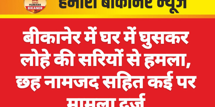 बीकानेर में घर में घुसकर लोहे की सरियों से हमला, छह नामजद सहित कई पर मामला दर्ज