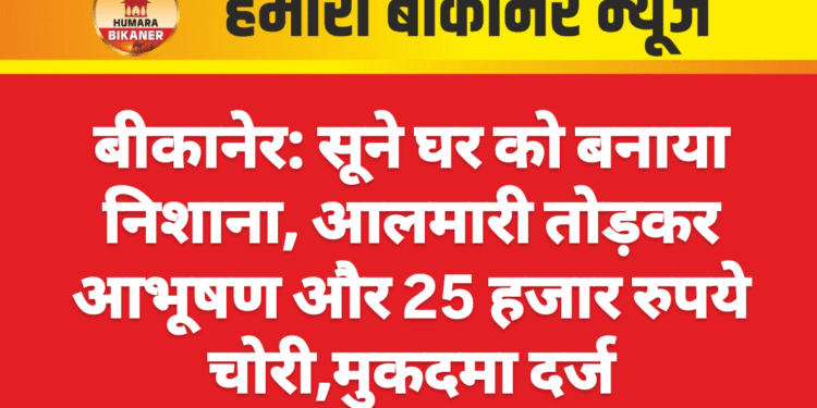 बीकानेर: सूने घर को बनाया निशाना, आलमारी तोड़कर आभूषण और 25 हजार रुपये चोरी,मुकदमा दर्ज