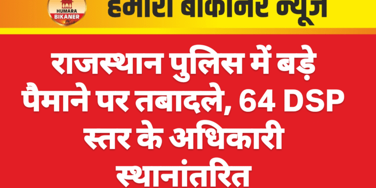 राजस्थान पुलिस में बड़े पैमाने पर तबादले, 64 DSP स्तर के अधिकारी स्थानांतरित