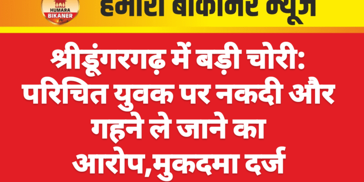 श्रीडूंगरगढ़ में बड़ी चोरी: परिचित युवक पर नकदी और गहने ले जाने का आरोप,मुकदमा दर्ज