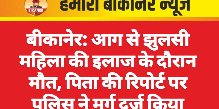 बीकानेर: आग से झुलसी महिला की इलाज के दौरान मौत, पिता की रिपोर्ट पर पुलिस ने मर्ग दर्ज किया