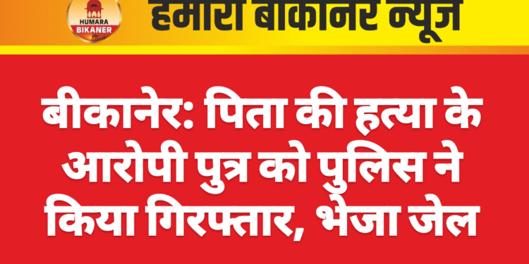 बीकानेर: पिता की हत्या के आरोपी पुत्र को पुलिस ने किया गिरफ्तार, भेजा जेल