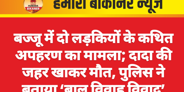 बज्जू में दो लड़कियों के कथित अपहरण का मामला; दादा की जहर खाकर मौत, पुलिस ने बताया ‘बाल विवाह विवाद’