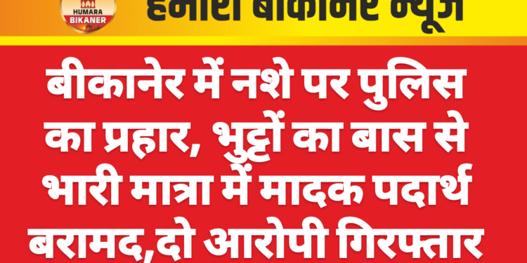 बीकानेर में नशे पर पुलिस का प्रहार, भुट्टों का बास से भारी मात्रा में मादक पदार्थ बरामद,दो आरोपी गिरफ्तार