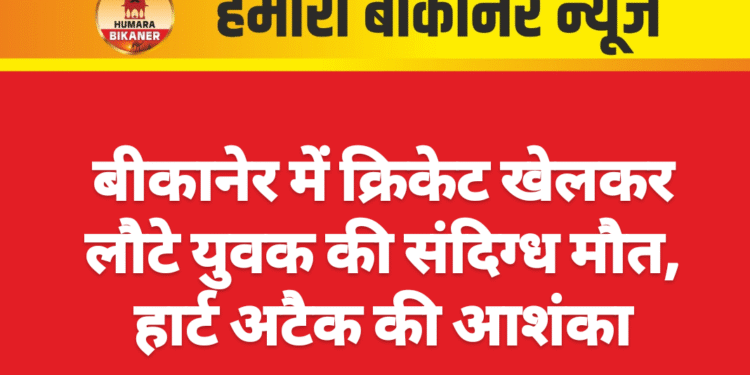 बीकानेर में क्रिकेट खेलकर लौटे युवक की संदिग्ध मौत, हार्ट अटैक की आशंका