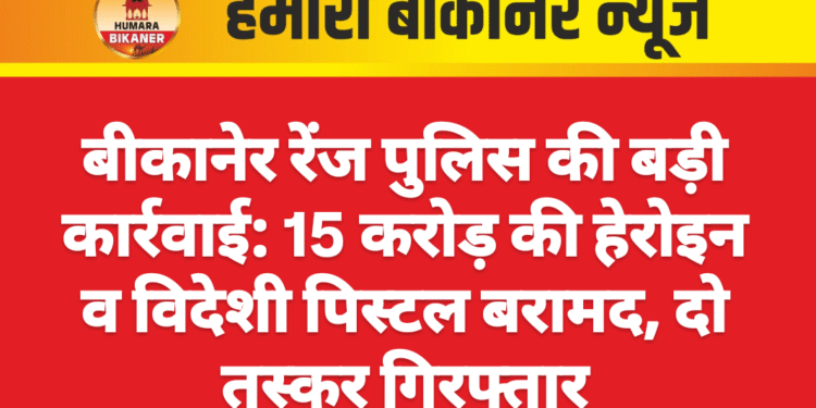 बीकानेर रेंज पुलिस की बड़ी कार्रवाई: 15 करोड़ की हेरोइन व विदेशी पिस्टल बरामद, दो तस्कर गिरफ्तार