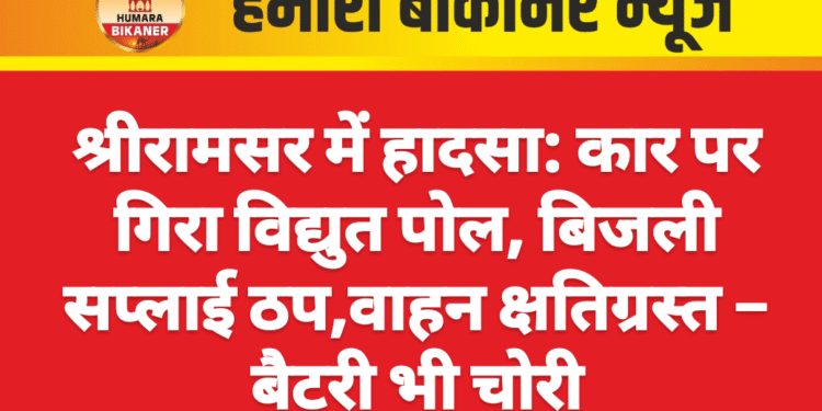 श्रीरामसर में हादसा: कार पर गिरा विद्युत पोल, बिजली सप्लाई ठप,वाहन क्षतिग्रस्त – बैटरी भी चोरी