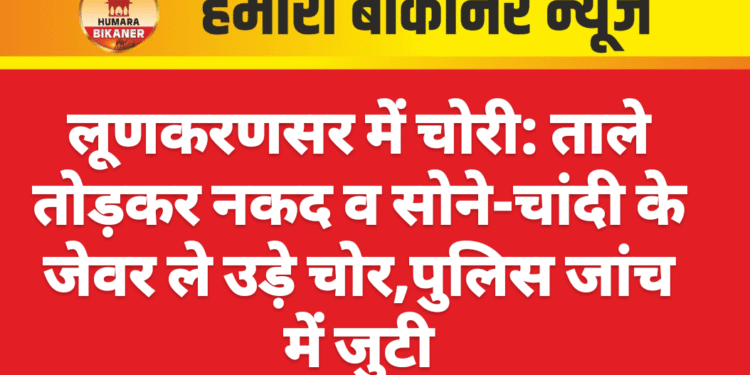 लूणकरणसर में चोरी: ताले तोड़कर नकद व सोने-चांदी के जेवर ले उड़े चोर,पुलिस जांच में जुटी