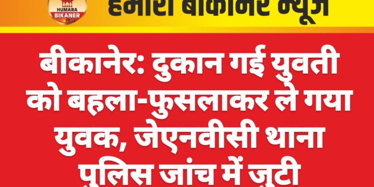 बीकानेर: दुकान गई युवती को बहला-फुसलाकर ले गया युवक, जेएनवीसी थाना पुलिस जांच में जुटी