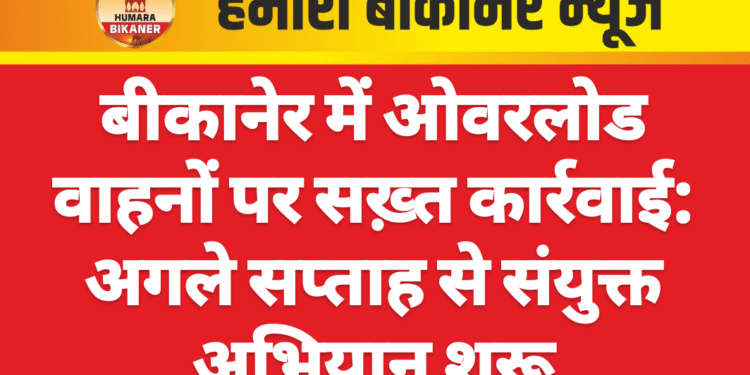 बीकानेर में ओवरलोड वाहनों पर सख़्त कार्रवाई: अगले सप्ताह से संयुक्त अभियान शुरू