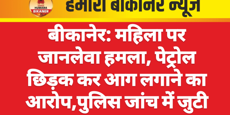 बीकानेर: महिला पर जानलेवा हमला, पेट्रोल छिड़क कर आग लगाने का आरोप,पुलिस जांच में जुटी