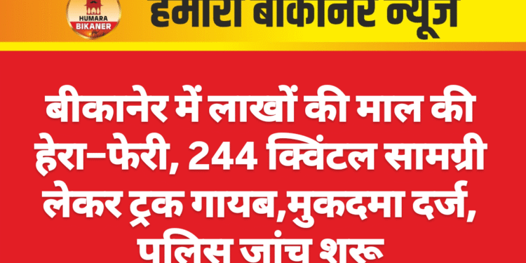 बीकानेर में लाखों की माल की हेरा–फेरी, 244 क्विंटल सामग्री लेकर ट्रक गायब,मुकदमा दर्ज, पुलिस जांच शुरू