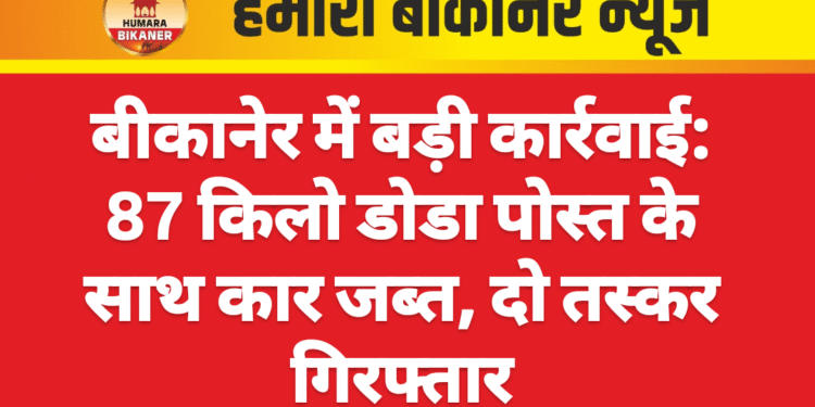 बीकानेर में बड़ी कार्रवाई: 87 किलो डोडा पोस्त के साथ कार जब्त, दो तस्कर गिरफ्तार