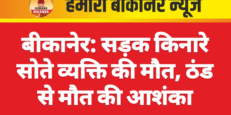 बीकानेर: सड़क किनारे सोते व्यक्ति की मौत, ठंड से मौत की आशंका
