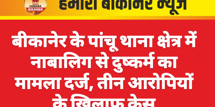 बीकानेर के पांचू थाना क्षेत्र में नाबालिग से दुष्कर्म का मामला दर्ज, तीन आरोपियों के खिलाफ केस