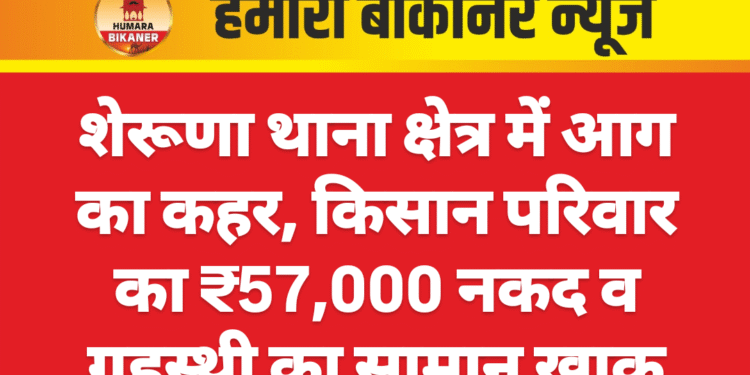 शेरूणा थाना क्षेत्र में आग का कहर, किसान परिवार का ₹57,000 नकद व गृहस्थी का सामान खाक