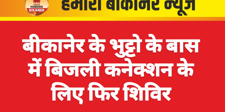 बीकानेर के भुट्टो के बास में बिजली कनेक्शन के लिए फिर शिविर